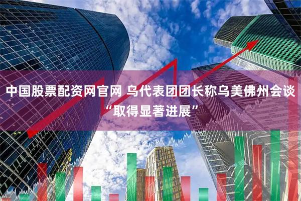中国股票配资网官网 乌代表团团长称乌美佛州会谈“取得显著进展”