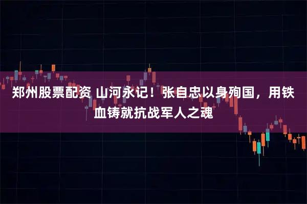 郑州股票配资 山河永记！张自忠以身殉国，用铁血铸就抗战军人之魂