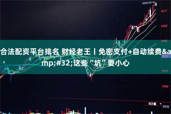 合法配资平台排名 财经老王丨免密支付+自动续费 这些“坑”要小心