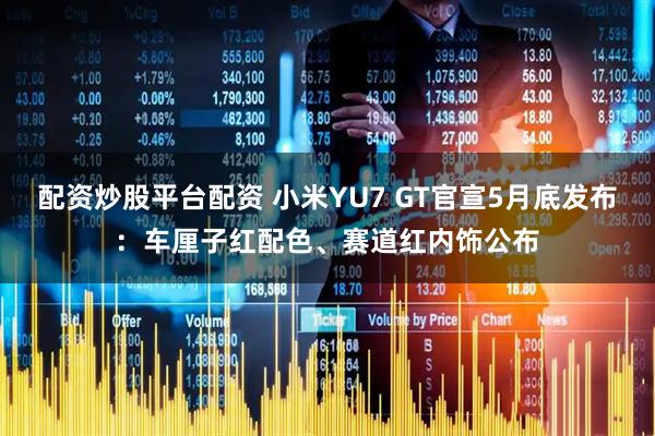 配资炒股平台配资 小米YU7 GT官宣5月底发布：车厘子红配色、赛道红内饰公布