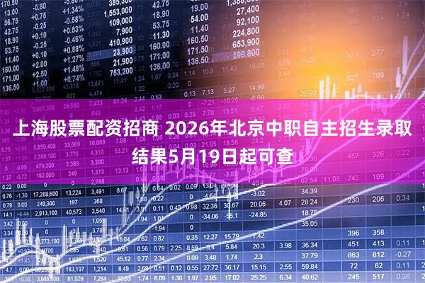 上海股票配资招商 2026年北京中职自主招生录取结果5月19日起可查