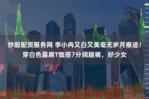 炒股配资服务网 李小冉又白又美毫无岁月痕迹！穿白色露肩T恤搭7分阔腿裤，好少女