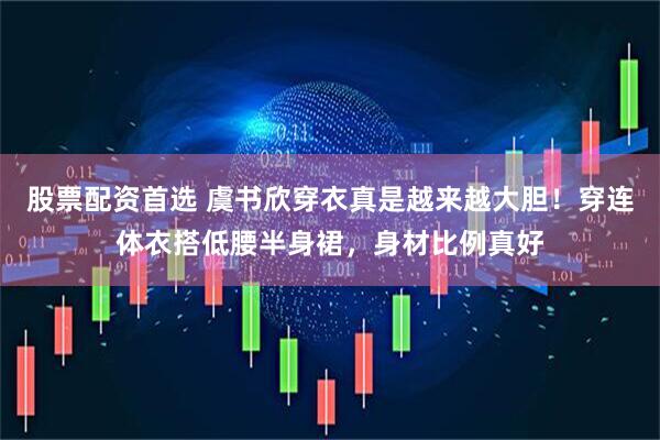 股票配资首选 虞书欣穿衣真是越来越大胆！穿连体衣搭低腰半身裙，身材比例真好